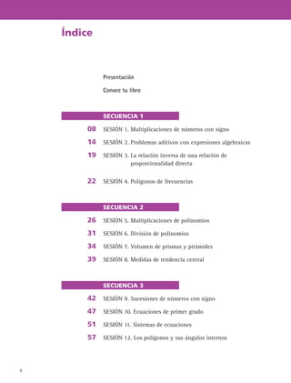 6
Presentación
Conoce tu libro
SECUENCIA 1
SESIÓN 1. Multiplicaciones de números con signo
SESIÓN 2. Problemas aditivos con expresiones algebraicas
SESIÓN 3. La relación inversa de una relación de
proporcionalidad directa
SESIÓN 4. Polígonos de frecuencias
SECUENCIA 2
SESIÓN 5. Multiplicaciones de polinomios
SESIÓN 6. División de polinomios
SESIÓN 7. Volumen de prismas y pirámides
SESIÓN 8. Medidas de tendencia central
SECUENCIA 3
SESIÓN 9. Sucesiones de números con signo
SESIÓN 10. Ecuaciones de primer grado
SESIÓN 11. Sistemas de ecuaciones
SESIÓN 12. Los polígonos y sus ángulos internos
Índice
08
14
19
22
26
31
34
39
42
47
51
57
 