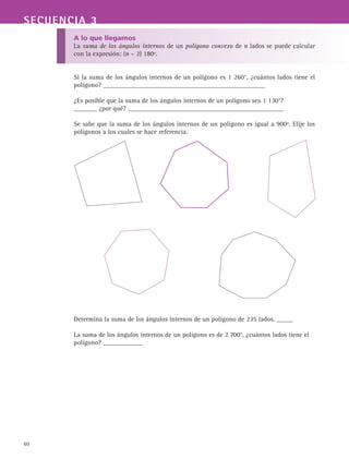 60
SECUENCIA 3
A lo que llegamos
La suma de los ángulos internos de un polígono convexo de n lados se puede calcular
con la expresión: (n – 2) 180º.
Si la suma de los ángulos internos de un polígono es 1 260°, ¿cuántos lados tiene el
polígono? _________________________________________________
¿Es posible que la suma de los ángulos internos de un polígono sea 1 130°?
_______ ¿por qué? _______________________________________________
Se sabe que la suma de los ángulos internos de un polígono es igual a 900º. Elije los
polígonos a los cuales se hace referencia.
Determina la suma de los ángulos internos de un polígono de 235 lados. _____
La suma de los ángulos internos de un polígono es de 2 700°, ¿cuántos lados tiene el
polígono? ____________
 