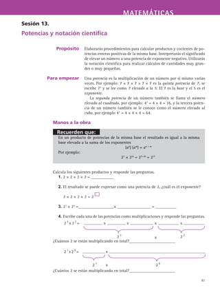 Recuerden que:
MATEMÁTICASMATEMÁTICAS
61
Elaborarás procedimientos para calcular productos y cocientes de po-
tencias enteras positivas de la misma base. Interpretarás el significado
de elevar un número a una potencia de exponente negativo. Utilizarás
la notación científica para realizar cálculos de cantidades muy gran-
des o muy pequeñas.
Una potencia es la multiplicación de un número por sí mismo varias
veces. Por ejemplo: 7 × 7 × 7 × 7 × 7 es la quinta potencia de 7, se
escribe 75
y se lee como 7 elevado a la 5. El 7 es la base y el 5 es el
exponente.
La segunda potencia de un número también se llama el número
elevado al cuadrado, por ejemplo: 42
= 4 × 4 = 16, y la tercera poten-
cia de un número también se le conoce como el número elevado al
cubo, por ejemplo 43
= 4 × 4 × 4 = 64.
Sesión 13.
Potencias y notación científica
Propósito
Para empezar
Manos a la obra
En un producto de potencias de la misma base el resultado es igual a la misma
base elevada a la suma de los exponentes
(an
) (am
) = an + m
Por ejemplo:
					 27
× 210
= 27+10
= 217
Calcula los siguientes productos y responde las preguntas.
1. 2 × 2 × 2 × 2 = ___________
2. El resultado se puede expresar como una potencia de 2, ¿cuál es el exponente?
2 × 2 × 2 × 2 = 2
3. 23
× 24
=_________________x ________________ = __________
4. Escribe cada una de las potencias como multiplicaciones y responde las preguntas.
¿Cuántos 2 se están multiplicando en total?______________________
¿Cuántos 2 se están multiplicando en total?______________________
 