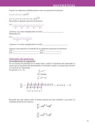 MATEMÁTICASMATEMÁTICAS
63
Expresa las siguientes multiplicaciones como una potencia de potencia:
23
× 23
× 23
× 23
= (23
)
64
× 64
× 64
× 64
× 64
× 64
× 64
= (64
)
Desarrolla la siguiente potencia de potencia:
¿Cuántos 3 se están multiplicando en total? _______________________
Desarrolla (53
)2
¿Cuántos 5 se están multiplicando en total?____________________________
Expresa como potencia el resultado de las siguientes potencias de potencias:
(32
)7
=____________________________ (56
)3
=___________________
(2a
)b
=___________________________ (ma
)b
=__________________
Cocientes de potencias
Consideremos lo siguiente
En un cociente de potencias de la misma base, cuando el exponente del numerador es
mayor que el exponente del denominador, el resultado es igual a la misma base elevada
a la resta de los exponentes.
En general, si n  m.
Por ejemplo:
Recuerda que cada número entre el mismo número da como resultado 1, por tanto, el
resultado quedó de esta manera.
 