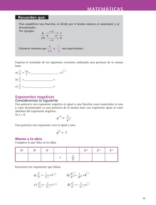 Recuerden que:
MATEMÁTICASMATEMÁTICAS
65
Para simplificar una fracción, se divide por el mismo número al numerador y al
denominador.
Por ejemplo:
Entonces tenemos que y son equivalentes.
Expresa el resultado de los siguientes cocientes utilizando una potencia de la misma
base.
Exponentes negativos
Consideremos lo siguiente
Una potencia con exponente negativo es igual a una fracción cuyo numerador es uno
y cuyo denominador es una potencia de la misma base con exponente igual al valor
absoluto del exponente negativo.
Si n  0
Una potencia con exponente cero es igual a uno.
Manos a la obra
Completa lo que falta en la tabla.
Encuentra los exponentes que faltan.
33
32
31
3−2
3−3
3−4
1 1
3
 