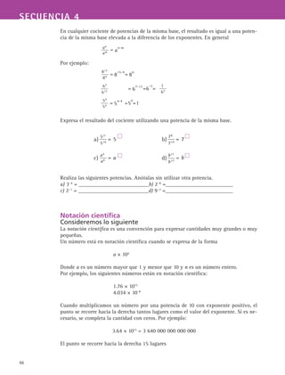 66
SECUENCIA 4
En cualquier cociente de potencias de la misma base, el resultado es igual a una poten-
cia de la misma base elevada a la diferencia de los exponentes. En general
Por ejemplo:
Expresa el resultado del cociente utilizando una potencia de la misma base.
Realiza las siguientes potencias. Anótalas sin utilizar otra potencia.
a) 3−4
= __________________________b) 2−8
=_________________________
c) 2−1
= __________________________d) 9−2
=_________________________
Notación científica
Consideremos lo siguiente
La notación científica es una convención para expresar cantidades muy grandes o muy
pequeñas.
Un número está en notación científica cuando se expresa de la forma
			 a × 10n
Donde a es un número mayor que 1 y menor que 10 y n es un número entero.
Por ejemplo, los siguientes números están en notación científica:
			 1.76 × 1015
			
4.034 × 10–8
Cuando multiplicamos un número por una potencia de 10 con exponente positivo, el
punto se recorre hacia la derecha tantos lugares como el valor del exponente. Si es ne-
cesario, se completa la cantidad con ceros. Por ejemplo:
3.64 × 1015
= 3 640 000 000 000 000
El punto se recorre hacia la derecha 15 lugares
 