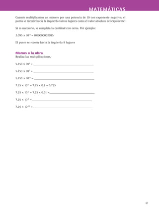 MATEMÁTICASMATEMÁTICAS
67
Cuando multiplicamos un número por una potencia de 10 con exponente negativo, el
punto se recorre hacia la izquierda tantos lugares como el valor absoluto del exponente:
Si es necesario, se completa la cantidad con ceros. Por ejemplo:
2.095 × 10-8
= 0.00000002095
El punto se recorre hacia la izquierda 8 lugares
Manos a la obra
Realiza las multiplicaciones.
5.153 × 100
= ________________________________________
5.153 × 103
= ________________________________________
5.153 × 1015
= ________________________________________
7.25 × 10-1
= 7.25 × 0.1 = 0.725
7.25 × 10-2
= 7.25 × 0.01 =______________________________
7.25 × 10-9
=________________________________________
7.25 × 10-30
=________________________________________
 