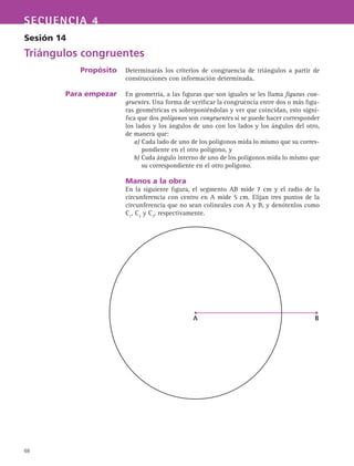 68
SECUENCIA 4
Sesión 14
Triángulos congruentes
Propósito
Para empezar
Determinarás los criterios de congruencia de triángulos a partir de
construcciones con información determinada.
En geometría, a las figuras que son iguales se les llama figuras con-
gruentes. Una forma de verificar la congruencia entre dos o más figu-
ras geométricas es sobreponiéndolas y ver que coincidan, esto signi-
fica que dos polígonos son congruentes si se puede hacer corresponder
los lados y los ángulos de uno con los lados y los ángulos del otro,
de manera que:
a) Cada lado de uno de los polígonos mida lo mismo que su corres-
pondiente en el otro polígono, y
b) Cada ángulo interno de uno de los polígonos mida lo mismo que
su correspondiente en el otro polígono.
Manos a la obra
En la siguiente figura, el segmento AB mide 7 cm y el radio de la
circunferencia con centro en A mide 5 cm. Elijan tres puntos de la
circunferencia que no sean colineales con A y B, y denótenlos como
C1
, C2
y C3
, respectivamente.
A B
 