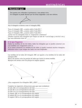 MATEMÁTICASMATEMÁTICAS
69
Tres puntos son colineales si pertenecen a una misma recta.
Un triángulo se puede denotar por las letras asignadas a sus tres vértices.
Así el triángulo se denota como el triángulo OPQ.
Traza el triángulo ABC1
, ¿cuánto mide el lado BC1
?
Traza el triángulo ABC2
, ¿cuánto mide el lado BC2
?
Traza el triángulo ABC3
, ¿cuánto mide el lado BC3
?
¿Cómo son los triángulos entre sí: congruentes o distintos?
¿Puedes construir más triángulos que tengan un lado de 7 cm de largo y otro de 5 cm y
que sean diferentes entre sí? __________
A lo que llegamos
Dadas las medidas de los tres lados, todos los triángulos que se pueden construir con
esas medidas son congruentes entre sí.
Si se toman solamente las medidas de dos lados, se puede construir muchos triángulos
diferentes entre sí que tengan dos lados con esas longitudes.
Las medidas de los lados del triángulo ABC son iguales a las medidas de los lados del
triángulo DEF.
Marca del mismo color las parejas de lados que tienen la misma medida.
Marquen del mismo color las parejas de ángulos iguales.
¿Son congruentes los triángulos ABC y DEF? ________________
Completa las siguientes afirmaciones para que sean verdaderas:
El lado AB es el correspondiente del lado ________________
El lado BC es el correspondiente del lado ________________
El lado CA es el correspondiente del lado ________________
El ángulo ABC es el correspondiente del ángulo ________________
El ángulo BCA es el correspondiente del ángulo ________________
El ángulo CAB es el correspondiente del ángulo ________________
O
P
Q
A
B
C
D
E
F
Recuerden que:
 