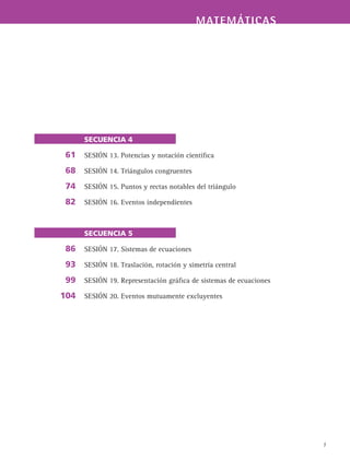 7
MATEMÁTICAS
SECUENCIA 4
SESIÓN 13. Potencias y notación científica
SESIÓN 14. Triángulos congruentes
SESIÓN 15. Puntos y rectas notables del triángulo
SESIÓN 16. Eventos independientes
SECUENCIA 5
SESIÓN 17. Sistemas de ecuaciones
SESIÓN 18. Traslación, rotación y simetría central
SESIÓN 19. Representación gráfica de sistemas de ecuaciones
SESIÓN 20. Eventos mutuamente excluyentes
61
68
74
82
86
93
99
104
 