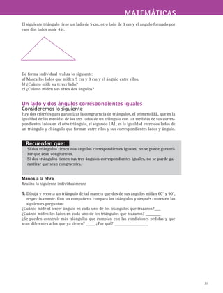 MATEMÁTICASMATEMÁTICAS
71
El siguiente triángulo tiene un lado de 5 cm, otro lado de 3 cm y el ángulo formado por
esos dos lados mide 45º.
De forma individual realiza lo siguiente:
a) Marca los lados que miden 5 cm y 3 cm y el ángulo entre ellos.
b) ¿Cuánto mide su tercer lado?
c) ¿Cuánto miden sus otros dos ángulos?
Un lado y dos ángulos correspondientes iguales
Consideremos lo siguiente
Hay dos criterios para garantizar la congruencia de triángulos, el primero LLL, que es la
igualdad de las medidas de los tres lados de un triángulo con las medidas de sus corres-
pondientes lados en el otro triángulo, el segundo LAL, es la igualdad entre dos lados de
un triángulo y el ángulo que forman entre ellos y sus correspondientes lados y ángulo.
Si dos triángulos tienen dos ángulos correspondientes iguales, no se puede garanti-
zar que sean congruentes.
Si dos triángulos tienen sus tres ángulos correspondientes iguales, no se puede ga-
rantizar que sean congruentes.
Manos a la obra
Realiza lo siguiente individualmente
1. Dibuja y recorta un triángulo de tal manera que dos de sus ángulos midan 60° y 90°,
respectivamente. Con un compañero, compara los triángulos y después contesten las
siguientes preguntas:
¿Cuánto mide el tercer ángulo en cada uno de los triángulos que trazaron?___
¿Cuánto miden los lados en cada uno de los triángulos que trazaron? _______
¿Se pueden construir más triángulos que cumplan con las condiciones pedidas y que
sean diferentes a los que ya tienen? ____ ¿Por qué? ________________
Recuerden que:
 