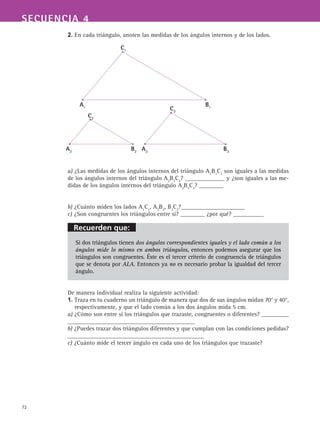 72
SECUENCIA 4
2. En cada triángulo, anoten las medidas de los ángulos internos y de los lados.
a) ¿Las medidas de los ángulos internos del triángulo A1
B1
C1
son iguales a las medidas
de los ángulos internos del triángulo A2
B2
C2
? _____________ y ¿son iguales a las me-
didas de los ángulos internos del triángulo A3
B3
C3
? ________
b) ¿Cuánto miden los lados A1
C1
, A2
B2
, B3
C3
?_____________________
c) ¿Son congruentes los triángulos entre sí? ________ ¿por qué? __________
Si dos triángulos tienen dos ángulos correspondientes iguales y el lado común a los
ángulos mide lo mismo en ambos triángulos, entonces podemos asegurar que los
triángulos son congruentes. Éste es el tercer criterio de congruencia de triángulos
que se denota por ALA. Entonces ya no es necesario probar la igualdad del tercer
ángulo.
De manera individual realiza la siguiente actividad:
1. Traza en tu cuaderno un triángulo de manera que dos de sus ángulos midan 70° y 40°,
respectivamente, y que el lado común a los dos ángulos mida 5 cm.
a) ¿Cómo son entre si los triángulos que trazaste, congruentes o diferentes? _________
__________________________________________
b) ¿Puedes trazar dos triángulos diferentes y que cumplan con las condiciones pedidas?
_____________________________________________
c) ¿Cuánto mide el tercer ángulo en cada uno de los triángulos que trazaste?
A1
B1
C1
A2
B2
C2
A3
B3
C3
Recuerden que:
 