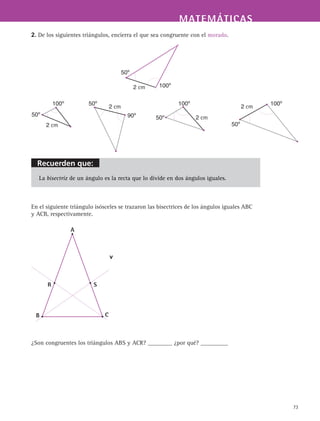 MATEMÁTICASMATEMÁTICAS
73
2. De los siguientes triángulos, encierra el que sea congruente con el morado.
La bisectriz de un ángulo es la recta que lo divide en dos ángulos iguales.
En el siguiente triángulo isósceles se trazaron las bisectrices de los ángulos iguales ABC
y ACB, respectivamente.
A
B C
SR
v
¿Son congruentes los triángulos ABS y ACR? ________ ¿por qué? _________
100º
50º
2 cm
100º
50º
2 cm
2 cm50º
100º 100º
50º
2 cm2 cm
50º
90º
Recuerden que:
 
