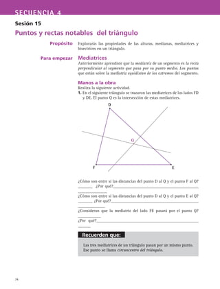 Recuerden que:
74
SECUENCIA 4
Sesión 15
Puntos y rectas notables del triángulo
Propósito
Para empezar
Explorarás las propiedades de las alturas, medianas, mediatrices y
bisectrices en un triángulo.
Mediatrices
Anteriormente aprendiste que la mediatriz de un segmento es la recta
perpendicular al segmento que pasa por su punto medio. Los puntos
que están sobre la mediatriz equidistan de los extremos del segmento.
Manos a la obra
Realiza la siguiente actividad.
1. En el siguiente triángulo se trazaron las mediatrices de los lados FD
y DE. El punto Q es la intersección de estas mediatrices.
¿Cómo son entre sí las distancias del punto D al Q y el punto F al Q?
_______ ¿Por qué?_________________________________________
______________
¿Cómo son entre sí las distancias del punto D al Q y el punto E al Q?
_______ ¿Por qué?__________________________________________
_____________
¿Consideran que la mediatriz del lado FE pasará por el punto Q?
___________
¿Por qué?_________________________________________________
______
Las tres mediatrices de un triángulo pasan por un mismo punto.
Ese punto se llama circuncentro del triángulo.
D
F E
Q
 