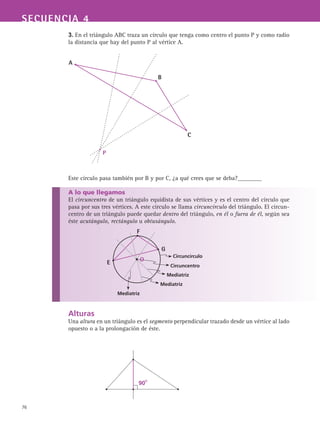76
SECUENCIA 4
3. En el triángulo ABC traza un círculo que tenga como centro el punto P y como radio
la distancia que hay del punto P al vértice A.
Este círculo pasa también por B y por C, ¿a qué crees que se deba?________
A lo que llegamos
El circuncentro de un triángulo equidista de sus vértices y es el centro del círculo que
pasa por sus tres vértices. A este círculo se llama circuncírculo del triángulo. El circun-
centro de un triángulo puede quedar dentro del triángulo, en él o fuera de él, según sea
éste acutángulo, rectángulo u obtusángulo.
Alturas
Una altura en un triángulo es el segmento perpendicular trazado desde un vértice al lado
opuesto o a la prolongación de éste.
A
B
C
P
F
G
E
Circuncírculo
Circuncentro
Mediatriz
O
Mediatriz
Mediatriz
90O
 