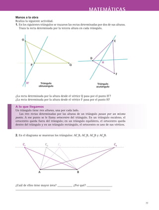 MATEMÁTICASMATEMÁTICAS
77
Manos a la obra
Realiza la siguiente actividad.
1. En los siguientes triángulos se trazaron las rectas determinadas por dos de sus alturas.
Traza la recta determinada por la tercera altura en cada triángulo.
¿La recta determinada por la altura desde el vértice Q pasa por el punto H’?
¿La recta determinada por la altura desde el vértice F pasa por el punto H?
A lo que llegamos
Un triángulo tiene tres alturas, una por cada lado.
Las tres rectas determinadas por las alturas de un triángulo pasan por un mismo
punto. A ese punto se le llama ortocentro del triángulo. En un triángulo escaleno, el
ortocentro queda fuera del triángulo; en un triángulo equilátero, el ortocentro queda
dentro del triángulo y en un triángulo rectángulo, el ortocentro es uno de sus vértices.
2. En el diagrama se muestran los triángulos: AC1
B, AC3
B, AC4
B y AC6
B.
¿Cuál de ellos tiene mayor área? __________ ¿Por qué? _________________
_______________________________________________________________
Triángulo
obtusángulo
O
P Q
H'
E
D
F
H
Triángulo
acutángulo
C1
A B
C3
C4
C6
 