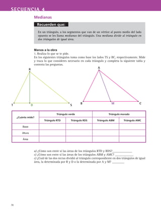 Recuerden que:
78
SECUENCIA 4
Medianas
En un triángulo, a los segmentos que van de un vértice al punto medio del lado
opuesto se les llama medianas del triángulo. Una mediana divide al triángulo en
dos triángulos de igual área.
Manos a la obra
1. Realiza lo que se te pide.
En los siguientes triángulos toma como base los lados TS y BC, respectivamente. Mide
y traza lo que consideres necesario en cada triángulo y completa la siguiente tabla y
contesta las preguntas.
a) ¿Cómo son entre sí las áreas de los triángulos RTD y RDS?_____________
c) ¿Cómo son entre sí las áreas de los triángulos ABM y AMC? ____________
c) ¿Cuál de las dos rectas dividió al triángulo correspondiente en dos triángulos de igual
área, la determinada por R y D o la determinada por A y M? ________
¿Cuánto mide?
Triángulo verde Triángulo morado
Triángulo RTD Triángulo RDS Triángulo ABM Triángulo AMC
Base
Altura
Área
A
B M C
R
T D S
 
