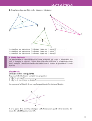 MATEMÁTICASMATEMÁTICAS
79
2. Traza la mediana que falta en los siguientes triángulos:
¿La mediana que trazaron en el triángulo 1 pasa por el punto X? _________
¿La mediana que trazaron en el triángulo 2 pasa por el punto Y? _________
¿La mediana que trazaron en el triángulo 3 pasa por el punto Z? ________
A lo que llegamos
Las medianas de un triángulo lo dividen en 6 triángulos que tienen la misma área. Por
esto, el triángulo se equilibra cuando coincide el baricentro (que es el centroide) con la
punta del lápiz. Esta característica le da al baricentro el nombre de gravicentro o centro
de masa.
Bisectrices
Consideremos lo siguiente
Responde individualmente las siguientes preguntas:
a) ¿Qué es un ángulo?_____________________________________________
b) ¿Qué es la bisectriz de un ángulo? _________________________________
Los puntos de la bisectriz de un ángulo equidistan de los lados del ángulo.
P es un punto de la bisectriz del ángulo LMN. Comprueben que P esté a la misma dis-
tancia del lado LM que del lado MN.
Ñ
M
N
X
O
Y
Q
P
D
F
E
Z
M
N
L
P
 