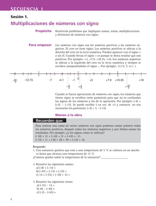 Recuerden que:
SECUENCIA 1
8
Sesión 1.
Multiplicaciones de números con signo
Propósito
Para empezar
Resolverás problemas que impliquen sumas, restas, multiplicaciones
y divisiones de números con signo.
Los números con signo son los números positivos y los números ne-
gativos. El cero no tiene signo. Los números positivos se ubican a la
derecha del cero en la recta numérica. Pueden aparecer con el signo +
o sin él. Cuando llevan el signo + es porque se desea resaltar que son
positivos. Por ejemplo: +3, +7.9, +10.35, +16. Los números negativos
se ubican a la izquierda del cero en la recta numérica y siempre se
escriben anteponiéndoles el signo –. Por ejemplo: 12.73, 7, 4.1, 1.
Cuando se hacen operaciones de números con signo, los números que
tienen signo se escriben entre paréntesis para que no se confundan
los signos de los números y los de la operación. Por ejemplo: (-4) +
(+5) – (-15). Se puede escribir 5 en vez de +5 y entonces no son
necesarios los paréntesis: (-4) + 5 – (-15)
Manos a la obra
Para realizar una suma de varios números con signo podemos sumar primero todos
los números positivos, después todos los números negativos y por último sumar los
resultados. Por ejemplo: ¿y los signos cómo se utilizan?
(-18) + 31 + (-24) = 31 + (-42) = -11.
(-15) + 11 + (-8) + 28 = 39 + (-23) = 16.
Responde:
1. Una sustancia química que está a una temperatura de 5 °C se calienta en un meche-
ro hasta que alcanza una temperatura de 12 °C.
¿Cuántos grados subió la temperatura de la sustancia? __________________
2. Resuelve las siguientes sumas:
a) (-8) + (-15) =
b) (-47) + (-12) + (-33) =
c) 14 + (-25) + (-39) + 32 =
3. Resuelve las siguientes restas:
a) (-31) – 14 =
b) 46 – (-10) =
c) (-2) – (-65) =
0-1 +16-12.73- 81
5
+7.9 +10.35-4.1-7
+ 2
5
+3
+ 37
3
– 8
3
 