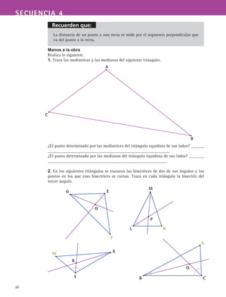 80
Recuerden que:
SECUENCIA 4
La distancia de un punto a una recta se mide por el segmento perpendicular que
va del punto a la recta.
Manos a la obra
Realiza lo siguiente.
1. Traza las mediatrices y las medianas del siguiente triángulo.
¿El punto determinado por las mediatrices del triángulo equidista de sus lados? ______
_________________________________________________________
¿El punto determinado por las medianas del triángulo equidista de sus lados? _______
________________________________________________________
2. En los siguientes triángulos se trazaron las bisectrices de dos de sus ángulos y los
puntos en los que esas bisectrices se cortan. Traza en cada triángulo la bisectriz del
tercer ángulo.
A
C
B
M
L N
P
G E
F
O
W X
Y
R
A
B C
Q
 