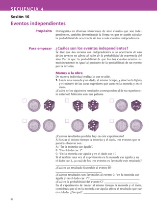 82
SECUENCIA 4
Sesión 16
Eventos independientes
Propósito
Para empezar
Distinguirás en diversas situaciones de azar eventos que son inde-
pendientes, también determinarás la forma en que se puede calcular
la probabilidad de ocurrencia de dos o más eventos independientes.
¿Cuáles son los eventos independientes?
Se dice que dos eventos son independientes si la ocurrencia de uno
de los eventos no afecta al valor de la probabilidad de ocurrencia del
otro. Por lo que, la probabilidad de que los dos eventos ocurran si-
multáneamente es igual al producto de la probabilidad de un evento
por la del otro.
Manos a la obra
De manera individual realiza lo que se pide.
1. Lanza una moneda y un dado, al mismo tiempo, y observa la figura
y el número de las caras superiores que caen en la moneda y en el
dado.
¿Cuáles de los siguientes resultados corresponden al de tu experimen-
to anterior? Márcalos con una paloma
¿Cuántos resultados posibles hay en este experimento?
Al lanzar al mismo tiempo la moneda y el dado, tres eventos que se
pueden observar son:
A: “En la moneda cae águila”.
B: “En el dado cae 1”.
C: “En la moneda cae águila y en el dado cae 1”.
Si al realizar una vez el experimento en la moneda cae águila y en
el dado cae 2, ¿a cuál de los tres eventos es favorable este resultado?
_____________________________________
¿Cuál es un resultado favorable al evento B?
_______________________________
¿Cuántos resultados son favorables al evento C: “en la moneda cae
águila y en el dado cae 1”? _________________________________
¿Cuál es la probabilidad del evento C? _______________________
En el experimento de lanzar al mismo tiempo la moneda y el dado,
consideras que si en la moneda cae águila afecta el resultado que cae
en el dado. ¿Por qué? _______________________________________
 