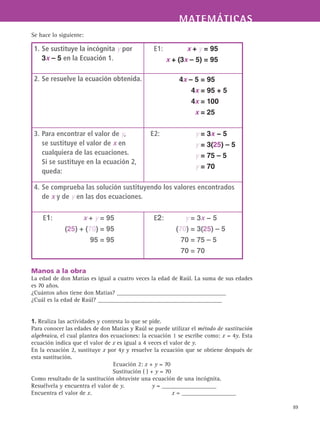 MATEMÁTICASMATEMÁTICAS
89
Se hace lo siguiente:
Manos a la obra
La edad de don Matías es igual a cuatro veces la edad de Raúl. La suma de sus edades
es 70 años.
¿Cuántos años tiene don Matías? ____________________________________
¿Cuál es la edad de Raúl? _________________________________________
1. Realiza las actividades y contesta lo que se pide.
Para conocer las edades de don Matías y Raúl se puede utilizar el método de sustitución
algebraica, el cual plantea dos ecuaciones: la ecuación 1 se escribe como: x = 4y. Esta
ecuación indica que el valor de x es igual a 4 veces el valor de y.
En la ecuación 2, sustituye x por 4y y resuelve la ecuación que se obtiene después de
esta sustitución.
Ecuación 2: x + y = 70
Sustitución ( ) + y = 70
Como resultado de la sustitución obtuviste una ecuación de una incógnita.
Resuélvela y encuentra el valor de y.		 y = __________________
Encuentra el valor de x.				 x = __________________
1.	Se sustituye la incógnita y por
3x – 5 en la Ecuación 1.
	 E1:	 x + y = 95
		 x + (3x – 5) = 95
2.	Se resuelve la ecuación obtenida. 	 4x – 5 = 95
	 4x = 95 + 5
	 4x = 100
	 x = 25
3.	Para encontrar el valor de y,
se sustituye el valor de x en
cualquiera de las ecuaciones.
Si se sustituye en la ecuación 2,
queda:
	 E2: 	 y = 3x − 5
	 y = 3(25) – 5
	 y = 75 – 5
	 y = 70
4.	Se comprueba las solución sustituyendo los valores encontrados
de x y de y en las dos ecuaciones.
	 E1:	 x + y = 95
		 (25) + (70) = 95
		 95 = 95
	 E2:	 y = 3x − 5
		 (70) = 3(25) – 5
		 70 = 75 – 5
		 70 = 70
 