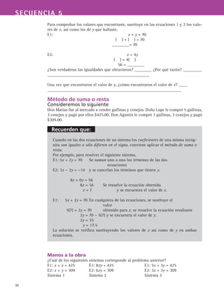 Recuerden que:
90
SECUENCIA 5
Para comprobar los valores que encontraste, sustituye en las ecuaciones 1 y 2 los valo-
res de x, así como los de y que hallaste.
E1:					 x + y = 70
( ) + ( ) = 70
________= 70
E2: 					 x = 4y
( ) = 4( )
56 = ________
¿Son verdaderas las igualdades que obtuvieron? ________ ¿Por qué razón? _________
________________________________________________
Una vez que encontraron el valor de y, ¿cómo encontraron el valor de x? ____
_______________________________________________________________
Método de suma o resta
Consideremos lo siguiente
Don Matías fue al mercado a vender gallinas y conejos. Doña Lupe le compró 5 gallinas,
3 conejos y pagó por ellos $425.00. Don Agustín le compró 3 gallinas, 3 conejos y pagó
$309.00.
Cuando en las dos ecuaciones de un sistema los coeficientes de una misma incóg-
nita son iguales o sólo difieren en el signo, conviene aplicar el método de suma o
resta.
Por ejemplo, para resolver el siguiente sistema.
E1: 5x + 2y = 70	 Se suman uno a uno los términos de las dos
ecuaciones
E2: 3x − 2y = −14	 y se cancelan los términos que tienen y.
8x + 0y = 56
8x = 56	 Se resuelve la ecuación obtenida
x = 7		 y se encuentra el valor de x.
E1: 	 5x + 2y = 70	En cualquiera de las ecuaciones, se sustituye el
				 valor
5(7) + 2y = 70	 obtenido para x, se resuelve la ecuación resultante
2y = 70 − 5(7) y se encuentra el valor de y.
2y = 35
y = 17.5
La solución se verifica sustituyendo los valores de x así como de y en ambas
ecuaciones.
Manos a la obra
¿Cuál de los siguientes sistemas corresponde al problema anterior?
E1: x + y = 425 	 E1: 8xy = 425 		 E1: 5x + 3y = 425
E2: x + y = 309 	 E2: 6xy = 309 		 E2: 3x + 3y = 309
Sistema 1 	Sistema 2 		 Sistema 3
 