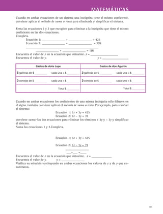 MATEMÁTICASMATEMÁTICAS
91
Cuando en ambas ecuaciones de un sistema una incógnita tiene el mismo coeficiente,
conviene aplicar el método de suma o resta para eliminarla y simplificar el sistema.
Resta las ecuaciones 1 y 2 que escogiste para eliminar a la incógnita que tiene el mismo
coeficiente en las dos ecuaciones.
Completa.
Ecuación 1: _______________ + _______________ = 425
Ecuación 2: _______________ + _______________ = 309
_______________________________________________
_______________ + _______________ = 116
Encuentra el valor de x en la ecuación que obtuviste. x = __________________
Encuentra el valor de y.					 y = _________________
Cuando en ambas ecuaciones los coeficientes de una misma incógnita sólo difieren en
el signo, también conviene aplicar el método de suma o resta. Por ejemplo, para resolver
el sistema:
Ecuación 1: 5x + 3y = 425
Ecuación 2: 3x − 3y = 39
conviene sumar las dos ecuaciones para eliminar los términos + 3y y − 3y y simplificar
el sistema.
Suma las ecuaciones 1 y 2.Completa.
Ecuación 1: 5x + 3y = 425
Ecuación 2: 3x – 3y = 39
_______________
___+___ =____
Encuentra el valor de x en la ecuación que obtuviste. 	x = _____________
Encuentra el valor de y. 	 y = _______________
Verifica su solución sustituyendo en ambas ecuaciones los valores de x y de y que en-
contraron.
Gastos de doña Lupe Gastos de don Agustín
5 gallinas de $ cada una = $ 3 gallinas de $ cada una = $
3 conejos de $ cada una = $ 3 conejos de $ cada uno = $
Total $ Total $
 