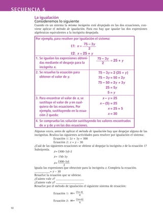92
SECUENCIA 5
La igualación
Consideremos lo siguiente
Cuando en un sistema la misma incógnita está despejada en las dos ecuaciones, con-
viene aplicar el método de igualación. Para eso hay que igualar las dos expresiones
algebraicas equivalentes a la incógnita despejada.
Algunas veces, antes de aplicar el método de igualación hay que despejar alguna de las
incógnitas. Realiza las siguientes actividades para resolver por igualación el sistema:
Ecuación 1: 2x + 3y = 300
Ecuación 2: 	x = y – 30
¿Cuál de las siguientes ecuaciones se obtiene al despejar la incógnita x de la ecuación 1?
Subráyenla.
Iguala las expresiones que obtuviste para la incógnita x. Completa la ecuación.
__________= y – 30
Resuelve la ecuación que se obtiene.
¿Cuánto vale x? __________________
¿Cuánto vale y? __________________
Resuelve por el método de igualación el siguiente sistema de ecuación:
Ecuación 1:
Ecuación 2:
Por ejemplo, para resolver por igualación el sistema:
E1:  x =
75 – 3y
2
E2:  x = 25 + y
1.	Se igualan las expresiones obteni-
das mediante el despeje para la
incógnita x.
	
75 – 3y
2
= 25 + y
2.	Se resuelve la ecuación para
obtener el valor de y.
75 – 3y = 2 (25 + y )
	 75 – 3y = 50 + 2y
	 75 – 50 = 2y + 3y
	 25 = 5y
	 5 = y
3.	Para encontrar el valor de x, se
sustituye el valor de y en cual-
quiera de las ecuaciones. Por
ejemplo, sustituyendo en la ecua-
ción 2 queda:
x – y = 25
	 x – (5) = 25
	 x = 25 + 5
	 x = 30
4.	Se comprueba las solución sustituyendo los valores encontrados
de x y de y en las dos ecuaciones.
 