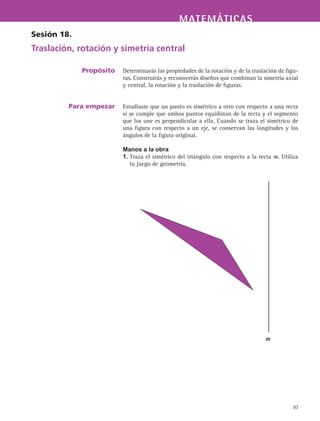MATEMÁTICASMATEMÁTICAS
93
Determinarás las propiedades de la rotación y de la traslación de figu-
ras. Construirás y reconocerás diseños que combinan la simetría axial
y central, la rotación y la traslación de figuras.
Estudiaste que un punto es simétrico a otro con respecto a una recta
si se cumple que ambos puntos equidistan de la recta y el segmento
que los une es perpendicular a ella. Cuando se traza el simétrico de
una figura con respecto a un eje, se conservan las longitudes y los
ángulos de la figura original.
Manos a la obra
1. Traza el simétrico del triángulo con respecto a la recta m. Utiliza
tu juego de geometría.
Sesión 18.
Traslación, rotación y simetría central
Propósito
Para empezar
m
 