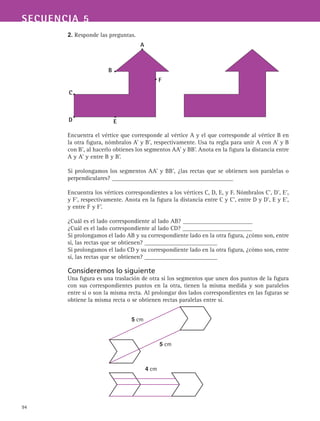 94
SECUENCIA 5
2. Responde las preguntas.
Encuentra el vértice que corresponde al vértice A y el que corresponde al vértice B en
la otra figura, nómbralos A’ y B’, respectivamente. Usa tu regla para unir A con A’ y B
con B’, al hacerlo obtienes los segmentos AA’ y BB’. Anota en la figura la distancia entre
A y A’ y entre B y B’.
Si prolongamos los segmentos AA’ y BB’, ¿las rectas que se obtienen son paralelas o
perpendiculares? ________________________________________
Encuentra los vértices correspondientes a los vértices C, D, E, y F. Nómbralos C’, D’, E’,
y F’, respectivamente. Anota en la figura la distancia entre C y C’, entre D y D’, E y E’,
y entre F y F’.
¿Cuál es el lado correspondiente al lado AB? _______________________
¿Cuál es el lado correspondiente al lado CD? _______________________
Si prolongamos el lado AB y su correspondiente lado en la otra figura, ¿cómo son, entre
sí, las rectas que se obtienen? ________________________
Si prolongamos el lado CD y su correspondiente lado en la otra figura, ¿cómo son, entre
sí, las rectas que se obtienen? ________________________
Consideremos lo siguiente
Una figura es una traslación de otra si los segmentos que unen dos puntos de la figura
con sus correspondientes puntos en la otra, tienen la misma medida y son paralelos
entre sí o son la misma recta. Al prolongar dos lados correspondientes en las figuras se
obtiene la misma recta o se obtienen rectas paralelas entre sí.
B
A
C
D
F
E
5 cm
5 cm
4 cm
 