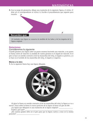 Recuerden que:
MATEMÁTICASMATEMÁTICAS
95
3. Con tu juego de geometría, dibuja una traslación de la siguiente figura, el vértice A’
debe ser el correspondiente al vértice A. Escribe el procedimiento que seguiste para
trazarla.
Al trasladar una figura se conserva la medida de los lados y de los ángulos de la
figura original.
Rotaciones
Consideremos lo siguiente
Cuando giramos una figura sobre un punto estamos haciendo una rotación, a ese punto
se llama centro de rotación. La medida de cuánto giramos es el ángulo de rotación. Si el
giro se hace en sentido contrario al de las manecillas del reloj, el ángulo es positivo, y si
se hace en el sentido de las manecillas del reloj, el ángulo es negativo.
Manos a la obra
1. En la siguiente llanta hay una figura dibujada.
Al girar la llanta en sentido contrario al de las manecillas del reloj, la figura se va a
mover. Traza sobre la llanta la nueva posición de la figura al hacer un giro de 80º.
¿La figura que dibujaste es una traslación de la figura original? ________________
Explica ¿por qué? ______________________________________________________
¿De cuántos grados debe ser el giro para que la figura vuelva a estar en la misma
posición? __________________________	
A
A'
 