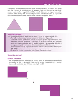 MATEMÁTICASMATEMÁTICAS
97
3. Copia las siguientes figuras en una hoja, recórtalas y utiliza un lápiz o una pluma
para fijar el centro de rotación dentro de la figura. Encuentra el centro de rotación de
manera que se vuelva a la posición inicial al rotar la figura con un ángulo de rotación
que mida entre –360° y 360°. Para cada figura indica la medida de todos los ángulos de
rotación positivos y negativos con los que se vuelve a la posición inicial.
A lo que llegamos
Para rotar un polígono con respecto a un punto C y con un ángulo de rotación r:
1. Por cada vértice se traza la recta que une el vértice con el punto C.
2. Utilizando la recta que trazaste, se traza un ángulo igual al ángulo r. La recta debe
ser uno de los lados del ángulo y el punto C, el vértice del ángulo. Si el ángulo es
positivo se traza el lado que falta en sentido contrario a las manecillas del reloj, si
el ángulo es negativo se traza en el sentido de las manecillas del reloj.
3. Sobre el nuevo lado del ángulo se traslada la distancia entre el vértice del polígono
y el punto C.
4. Se unen los vértices encontrados para formar el polígono rotado.
Simetría central
Manos a la obra
1. Las siguientes figuras se obtuvieron al rotar la figura de la izquierda con un ángulo
de rotación de 180° y centro en C. Encuentra los vértices correspondientes a los vér-
tices A y B, nómbralos A’ y B’. Une A con A’ y B con B’.
C
B
A
 
