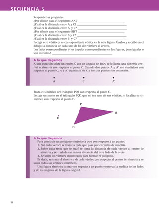 98
SECUENCIA 5
Responde las preguntas.
¿Por dónde pasa el segmento AA’? _______________________________
¿Cuál es la distancia entre A y C? _________________________________
¿Cuál es la distancia entre A’ y C? _________________________________
¿Por dónde pasa el segmento BB’? _______________________________
¿Cuál es la distancia entre B y C? _________________________________
¿Cuál es la distancia entre B’ y C? __________________________________
Escoge otro vértice y su correspondiente vértice en la otra figura. Únelos y escribe en el
dibujo la distancia de cada uno de los dos vértices al centro.
Los lados correspondientes y los ángulos correspondientes en las figuras, ¿son iguales o
son distintos? ________________________________________
A lo que llegamos
A una rotación sobre un centro C con un ángulo de 180º, se le llama una simetría cen-
tral o simetría con respecto al punto C. Cuando dos puntos A y A’ son simétricos con
respecto al punto C, A y A’ equidistan de C y los tres puntos son colineales.
A			 C			 A’
Traza el simétrico del triángulo PQR con respecto al punto C.
Escoge un punto en el triángulo PQR, que no sea uno de sus vértices, y localiza su si-
métrico con respecto al punto C.
A lo que llegamos
Para construir un polígono simétrico a otro con respecto a un punto:
1. Por cada vértice se traza la recta que pasa por el centro de simetría.
2. Sobre cada recta que se trazó se toma la distancia de cada vértice al centro de
simetría y se traslada esa misma distancia del otro lado de la recta
3. Se unen los vértices encontrados para formar el polígono.
Es decir, se traza el simétrico de cada vértice con respecto al centro de simetría y se
unen todos los vértices simétricos.
Una figura simétrica a otra con respecto a un punto conserva la medida de los lados
y de los ángulos de la figura original.
C
P
Q
R
 