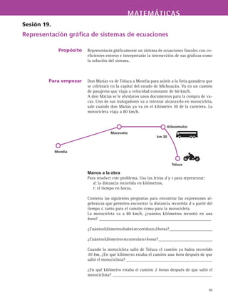 MATEMÁTICASMATEMÁTICAS
99
Representarás gráficamente un sistema de ecuaciones lineales con co-
eficientes enteros e interpretarás la intersección de sus gráficas como
la solución del sistema.
Don Matías va de Toluca a Morelia para asistir a la feria ganadera que
se celebrará en la capital del estado de Michoacán. Va en un camión
de pasajeros que viaja a velocidad constante de 60 km/h.
A don Matías se le olvidaron unos documentos para la compra de va-
cas. Uno de sus trabajadores va a intentar alcanzarlo en motocicleta,
sale cuando don Matías ya va en el kilómetro 30 de la carretera. La
motocicleta viaja a 80 km/h.
Manos a la obra
Para resolver este problema. Usa las letras d y t para representar:
d: la distancia recorrida en kilómetros,
t: el tiempo en horas,
Contesta las siguientes preguntas para encontrar las expresiones al-
gebraicas que permiten encontrar la distancia recorrida d a partir del
tiempo t, tanto para el camión como para la motocicleta.
La motocicleta va a 80 km/h, ¿cuántos kilómetros recorrió en una
hora? ____________________________________________________
¿Cuántoskilómetroshabrárecorridoen2horas?____________________
¿Cuántoskilómetrosrecorreráenthoras?_________________________
Cuando la motocicleta salió de Toluca el camión ya había recorrido
30 km, ¿En qué kilómetro estaba el camión una hora después de que
salió el motociclista? ________________________________________
¿En qué kilómetro estaba el camión 2 horas después de que salió el
motociclista? ______________________________________________
Sesión 19.
Representación gráfica de sistemas de ecuaciones
Propósito
Para empezar
Toluca
Atlacomulco
Maravatío
Morelia
km 30
 