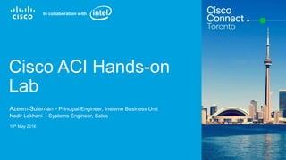 Cisco Confidential© 2015 Cisco and/or its affiliates. All rights reserved. 1
Cisco ACI Hands-on
Lab
Azeem Suleman - Principal Engineer, Insieme Business Unit
Nadir Lakhani – Systems Engineer, Sales
18th May 2016
In collaboration with
 