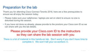 © 2016 Cisco and/or its affiliates. All rights reserved. Cisco Confidential 2
Preparation for the lab
Thank you for attending Cisco Connect Toronto 2016, here are a few prerequisites to
ensure we all enjoy the session today:
• Please make sure your cellphones / laptops are set on silent to ensure no one is
disturbed during the session.
• If you have not done so already, please provide to the proctors your Cisco.com ID so we
can share with you the lab details.
Please provide your Cisco.com ID to the instructors
so they can share the lab session with you
There is a lot of material in this hands-on lab. Don’t worry if you don’t have time to
complete it. We won’t tell your co-workers .
 