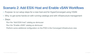 © 2016 Cisco and/or its affiliates. All rights reserved. Cisco Confidential 7
Scenario 2: Add ESXi Host and Enable vSAN Workflows
• Purpose: to run setup steps for a new host and for HyperConverged using VSAN
• Why: to get some hands-on with running catalogs and with infrastructure management
• Steps
Run the “Add ESXi host” catalog as demouser
Run the “Enable vSAN” catalog as demouser
Perform some additional configuration on the POD in the Converged Infrastructure view
 
