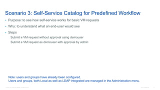 © 2016 Cisco and/or its affiliates. All rights reserved. Cisco Confidential 8
Scenario 3: Self-Service Catalog for Predefined Workflow
• Purpose: to see how self-service works for basic VM requests
• Why: to understand what an end-user would see
• Steps
Submit a VM request without approval using demouser
Submit a VM request as demouser with approval by admin
Note: users and groups have already been configured.
Users and groups, both Local as well as LDAP integrated are managed in the Administration menu.
 