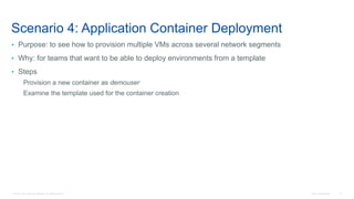 © 2016 Cisco and/or its affiliates. All rights reserved. Cisco Confidential 9
Scenario 4: Application Container Deployment
• Purpose: to see how to provision multiple VMs across several network segments
• Why: for teams that want to be able to deploy environments from a template
• Steps
Provision a new container as demouser
Examine the template used for the container creation
 