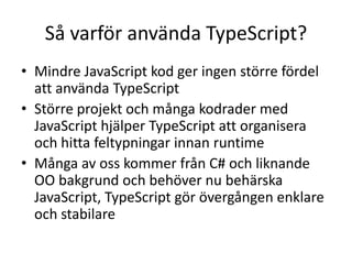 Så varför använda TypeScript?
• Mindre JavaScript kod ger ingen större fördel
att använda TypeScript
• Större projekt och många kodrader med
JavaScript hjälper TypeScript att organisera
och hitta feltypningar innan runtime
• Många av oss kommer från C# och liknande
OO bakgrund och behöver nu behärska
JavaScript, TypeScript gör övergången enklare
och stabilare
 