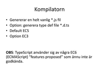 Kompilatorn
• Genererar en helt vanlig *.js fil
• Option: generera type def file *.d.ts
• Default EC5
• Option EC3
OBS: TypeScript använder sig av några EC6
(ECMAScript) “features proposed” som ännu inte är
godkända.
 