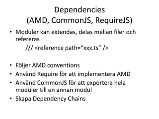 Dependencies
(AMD, CommonJS, RequireJS)
• Moduler kan extendas, delas mellan filer och
refereras
/// <reference path=“xxx.ts” />
• Följer AMD conventions
• Använd Require för att implementera AMD
• Använd CommonJS för att exportera hela
moduler till en annan modul
• Skapa Dependency Chains
 