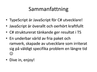 Sammanfattning
• TypeScript är JavaScript för C# utvecklare!
• JavaScript är överallt och oerhört kraftfullt
• C# strukturerat tänkande ger resultat i TS
• En underbar värld av fria paket och
ramverk, skapade av utvecklare som irriterat
sig på väldigt specifika problem en längre tid

• Dive in, enjoy!
 