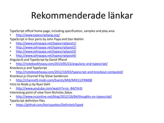 Rekommenderade länkar
TypeScript offical home page, including specification, samples and play area
• http://www.typescriptlang.org/
TypeScript in four parts by John Papa and Dan Wahlin
• http://www.johnpapa.net/typescriptpost1/
• http://www.johnpapa.net/typescriptpost2/
• http://www.johnpapa.net/typescriptpost3/
• http://www.johnpapa.net/typescriptpost4/
AngularJS and TypeScript by David Iffland
• http://notebookheavy.com/2013/05/22/angularjs-and-typescript/
Knockout.js and TypeScript
• http://notebookheavy.com/2012/10/03/typescript-and-knockout-computed/
Knockout.js Channel 9 by Steve Sanderson
• http://channel9.msdn.com/Events/MIX/MIX11/FRM08
Intro to Node.js by Ryan Dahl
• http://www.youtube.com/watch?v=jo_B4LTHi3I
Interesting point of view from Nicholas Zakas
• http://www.nczonline.net/blog/2012/10/04/thoughts-on-typescript/
TypeScript definition files
• https://github.com/borisyankov/DefinitelyTyped
 