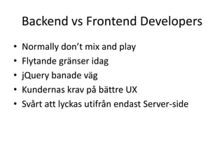 Backend vs Frontend Developers
• Normally don’t mix and play
• Flytande gränser idag
• jQuery banade väg
• Kundernas krav på bättre UX
• Svårt att lyckas utifrån endast Server-side
 