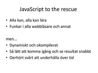 JavaScript to the rescue
• Alla kan, alla kan lära
• Funkar i alla webbläsare och annat
men...
• Dynamiskt och okompilerat
• Så lätt att komma igång och se resultat snabbt
• Oerhört svårt att underhålla över tid
 