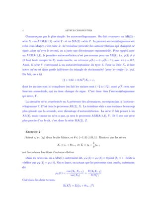 2 ARTHUR CHARPENTIER
Commen¸cons par le plus simple: les autocorr´elogrammes. On doit retrouver un AR(2) -
s´erie X - un ARMA(1,1) - s´erie Y - et un MA(2) - s´erie Z. Le premier autocorr´elogramme est
celui d’un MA(2), c’est donc Z. Le troisi`eme pr´esente des autocorr´elations qui changent de
signe, alors qu’avec le second, on a juste une d´ecroissance exponentielle. Pour rappel, avec
un ARMA(1,1), la premi`ere autocorr´elation n’est pas comme pour un AR(1), i.e. ρ(1) = φ
(il faut tenir compte de θ), mais ensuite, on retrouve ρ(h) = φ · ρ(h − 1), avec ici φ = 0.7.
Aussi, la s´erie Y correspond `a un autocorr´elogramme du type E. Pour la s´erie X, il faut
noter qu’on est dans partie inf´erieure du triangle de stationnarit´e (pour le couple (φ1, φ2).
En fait, on a ici
(1 + 1.6L + 0.8L2
)Xt = εt
dont les racines sont ici complexes (en fait les racines sont (−2 ± i)/2), aussi ρ(h) sera une
fonction sinuso¨ıdale, qui va donc changer de signe. C’est donc bien l’autocorr´elogramme
qui reste, F.
La premi`ere s´erie, repr´esent´ee en A pr´eseente des alternances, correspondant `a l’autocor-
r´elogramme F. C’est donc le processus AR(2), X. La troisi`eme s´erie a une variance beaucoup
plus grande que la seconde, avec davantage d’autocorr´elation. La s´erie C fait penser `a un
AR(1), mais comme on n’en a pas, ¸ca sera le processus ARMA(1,1), Y . Et B est une s´erie
plus proche d’un bruit, c’est donc la s´erie MA(2), Z.
Exercice 2
Soient εt et (ηt) deux bruits blancs, et θ ∈ (−1, 0) ∪ (0, 1). Montrer que les s´eries
Xt = εt + θεt−1 et Yt = ηt +
1
θ
ηt−1
ont les mˆemes fonctions d’autocorr´elation.
Dans les deux cas, on a MA(1), autrement dit, ρX(h) = ρY (h) = 0 pour |h| > 1. Reste `a
v´eriﬁer que ρX(1) = ρY (1). On se lance, en notant que les processus sont cent´es, autrement
dit
ρX(1) =
cov(Xt, Xt−1)
var(Xt)
=
E(XtXt−1)
E(X2
t )
Calculons les deux termes,
E(X2
t ) = E([εt + θεt−1]2
)
 