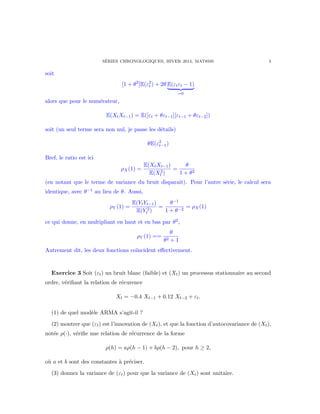 S´ERIES CHRONOLOGIQUES, HIVER 2014, MAT8595 3
soit
[1 + θ2
]E(ε2
t ) + 2θ E(εtεt − 1)
=0
alors que pour le num´erateur,
E(XtXt−1) = E([εt + θεt−1][εt−1 + θεt−2])
soit (un seul terme sera non nul, je passe les d´etails)
θE(ε2
t−1)
Bref, le ratio est ici
ρX(1) =
E(XtXt−1)
E(X2
t )
=
θ
1 + θ2
(en notant que le terme de variance du bruit disparaˆıt). Pour l’autre s´erie, le calcul sera
identique, avec θ−1 au lieu de θ. Aussi,
ρY (1) =
E(YtYt−1)
E(Y 2
t )
=
θ−1
1 + θ−2
= ρX(1)
ce qui donne, en multipliant en haut et en bas par θ2,
ρY (1) ==
θ
θ2 + 1
Autrement dit, les deux fonctions co¨ıncident eﬀectivement.
Exercice 3 Soit (εt) un bruit blanc (faible) et (Xt) un processus stationnaire au second
ordre, v´eriﬁant la relation de r´ecurence
Xt = −0.4 Xt−1 + 0.12 Xt−2 + εt.
(1) de quel mod`ele ARMA s’agit-il ?
(2) montrer que (εt) est l’innovation de (Xt), et que la fonction d’autocovariance de (Xt),
not´ee ρ(·), v´eriﬁe une relation de r´ecurrence de la forme
ρ(h) = aρ(h − 1) + bρ(h − 2), pour h ≥ 2,
o`u a et b sont des constantes `a pr´eciser.
(3) donnez la variance de (εt) pour que la variance de (Xt) sont unitaire.
 