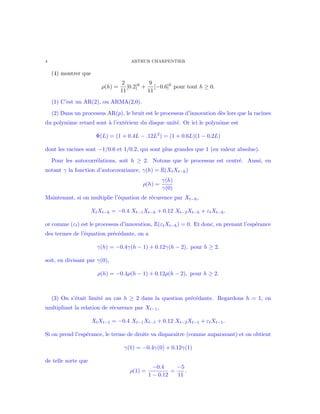 4 ARTHUR CHARPENTIER
(4) montrer que
ρ(h) =
2
11
[0.2]h
+
9
11
[−0.6]h
pour tout h ≥ 0.
(1) C’est un AR(2), ou ARMA(2,0).
(2) Dans un processus AR(p), le bruit est le processus d’innovation d`es lors que la racines
du polynˆome retard sont `a l’ext´erieur du disque unit´e. Or ici le polynˆome est
Φ(L) = (1 + 0.4L − .12L2
) = (1 + 0.6L)(1 − 0.2L)
dont les racines sont −1/0.6 et 1/0.2, qui sont plus grandes que 1 (en valeur absolue).
Pour les autocorr´elations, soit h ≥ 2. Notons que le processus est centr´e. Aussi, en
notant γ la fonction d’autocovariance, γ(h) = E(XtXt−h)
ρ(h) =
γ(h)
γ(0)
Maintenant, si on multiplie l’´equation de r´ecurence par Xt−h,
XtXt−h = −0.4 Xt−1Xt−h + 0.12 Xt−2Xt−h + εtXt−h.
or comme (εt) est le processus d’innovation, E(εtXt−h) = 0. Et donc, en prenant l’esp´erance
des termes de l’´equation pr´ec´edante, on a
γ(h) = −0.4γ(h − 1) + 0.12γ(h − 2), pour h ≥ 2.
soit, en divisant par γ(0),
ρ(h) = −0.4ρ(h − 1) + 0.12ρ(h − 2), pour h ≥ 2.
(3) On s’´etait limit´e au cas h ≥ 2 dans la question pr´ec´edante. Regardons h = 1, en
multipliant la relation de r´ecurence par Xt−1,
XtXt−1 = −0.4 Xt−1Xt−1 + 0.12 Xt−2Xt−1 + εtXt−1.
Si on prend l’esp´erance, le terme de droite va disparaˆıtre (comme auparavant) et on obtient
γ(1) = −0.4γ(0) + 0.12γ(1)
de telle sorte que
ρ(1) =
−0.4
1 − 0.12
=
−5
11
.
 