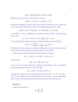S´ERIES CHRONOLOGIQUES, HIVER 2014, MAT8595 5
Maintenant, pour calculer la variance de Xt, notons que
E(X2
t ) = E([−0.4 Xt−1 + 0.12 Xt−2 + εt]2
)
On va alors d´evelopper le terme de droite. On va passer les d´etails, mais on se souvient que
(εt) est le processus d’innovation, et donc il est orthogonal au pass´e de Xt. Aussi,
E(X2
t ) = [0.42
+ 0.122
]E(X2
t ) − 0.4 · 0.12E(XtXt−1) + 0 + E(ε2
t )
avec E(XtXt−1) = γ(1) = ρ(1)E(X2
t ), avec ρ(1) que l’on vient de calculer. Aussi, la variance
de Xt v´eriﬁe
[1 − [0.42
+ 0.122
] − 0.4 · 0.12 ·
−5
11
]var(Xt) = var(εt).
soit (pour utiliser une formule qu’on peut retrouver dans des cours sur les AR(2))
var(Xt) =
1 − 0.12
1 + 0.12
1
(1 − 0.12)2 − 0.42
var(εt).
Peu importe la valeur num´erique, je donne les points pour ceux qui ont not´e qu’on pouvait
eﬀectivement extraire la variance du processus dans le cas d’un AR(2).
(4) On sait que la solution g´en´erale de la suite d´eﬁnie par r´ecurence,
ρ(h) = −0.4ρ(h − 1) + 0.12ρ(h − 2), pour h ≥ 2
est de la forme
ρ(h) = Arh
1 + Brh
2 , pour h ≥ 0
o`u r1 et r2 sont les racines distinctes du polynˆome charact´eristique. Or on a calcul´e les
racines du-dit polynˆome dans la question (2). Aussi,
ρ(h) = A[0.2]h
+ B[−0.6]h
, pour h ≥ 0
On obtient les valeurs de A et B avec les premi`eres valeurs, ρ(0) = 1 = A + B et ρ(1) =
−5/11 = 0.2A−0.6B. On a ainsi un syst`eme (lin´eaire) `a r´esoudre.... Je passe ici les d´etails,
mais on peut v´eriﬁer rapidement que la solution propos´ee est la seule qui marche.
Exercice 4
(1) Soit M la matrice 2 × 2
M =
a b
d c
 