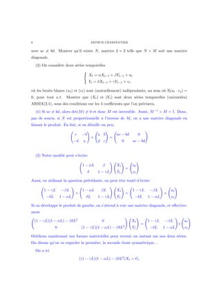 6 ARTHUR CHARPENTIER
avec ac = bd. Montrer qu’il existe N, matrice 2 × 2 telle que N × M soit une matrice
diagonale.
(2) On consid`ere deux s´eries temporelles
Xt = αXt−1 + βYt−1 + ut
Yt = δXt−1 + γYt−1 + vt
o`u les bruits blancs (ut) et (vt) sont (mutuellement) ind´ependants, au sens o`u E(ut · vs) =
0, pour tout s, t. Montrer que (Xt) et (Yt) sont deux s´eries temporelles (univari´ees)
ARMA(2,1), sous des conditions sur les 4 coeﬃcients que l’on pr´ecisera.
(1) Si ac = bd, alors det(M) = 0 et donc M est inversible. Aussi, M−1 × M = I. Donc,
pas de soucis, si N est proportionnelle `a l’inverse de M, on a une matrice diagonale en
faisant le produit. En fait, si on d´etaille un peu,
c −b
−d a
×
a b
d c
=
ac − bd 0
0 ac − bd
(2) Notre mod`ele peut s’´ecrire
1 − αL β
δ 1 − γL
Xt
Yt
=
ut
vt
Aussi, en utilisant la question pr´ec´edante, on peut ˆetre tent´e d’´ecrire
1 − γL −βL
−δL 1 − αL
×
1 − αL βL
δL 1 − γL
Xt
Yt
=
1 − γL −βL
−δL 1 − αL
×
ut
vt
Si on d´eveloppe le produit de gauche, on s’attend `a voir une matrice diagonale, et eﬀective-
ment
(1 − γL)(1 − αL) − βδL2 0
0 (1 − γL)(1 − αL) − βδL2
Xt
Yt
=
1 − γL −βL
−δL 1 − αL
×
ut
vt
Oublions maintenant nos formes matricielles pour revenir un instant sur nos deux s´eries.
Ou disons qu’on va regarder la premi`ere, la seconde ´etant symm´etrique...
On a ici
((1 − γL)(1 − αL) − βδL2
)Xt = Ut
 