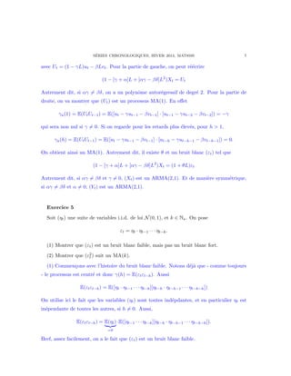 S´ERIES CHRONOLOGIQUES, HIVER 2014, MAT8595 7
avec Ut = (1 − γL)ut − βLvt. Pour la partie de gauche, on peut r´e´ecrire
(1 − [γ + α]L + [αγ − βδ]L2
)Xt = Ut
Autrement dit, si αγ = βδ, on a un polynˆome autor´egressif de degr´e 2. Pour la partie de
droite, on va montrer que (Ut) est un processus MA(1). En eﬀet
γu(1) = E(UtUt−1) = E([ut − γut−1 − βvt−1] · [ut−1 − γut−2 − βvt−2]) = −γ
qui sera non nul si γ = 0. Si on regarde pour les retards plus ´elev´es, pour h > 1,
γu(h) = E(UtUt−1) = E([ut − γut−1 − βvt−1] · [ut−h − γut−h−1 − βvt−h−1]) = 0.
On obtient ainsi un MA(1). Autrement dit, il existe θ et un bruit blanc (εt) tel que
(1 − [γ + α]L + [αγ − βδ]L2
)Xt = (1 + θL)εt
Autrement dit, si αγ = βδ et γ = 0, (Xt) est un ARMA(2,1). Et de mani`ere symm´etrique,
si αγ = βδ et α = 0, (Yt) est un ARMA(2,1).
Exercice 5
Soit (ηt) une suite de variables i.i.d. de loi N(0, 1), et k ∈ N . On pose
εt = ηt · ηt−1 · · · ηt−k.
(1) Montrer que (εt) est un bruit blanc faible, mais pas un bruit blanc fort.
(2) Montrer que (ε2
t ) suit un MA(k).
(1) Commen¸cons avec l’histoire du bruit blanc faible. Notons d´ej`a que - comme toujours
- le processus est centr´e et donc γ(h) = E(εtεt−h). Aussi
E(εtεt−h) = E([ηt · ηt−1 · · · ηt−k][ηt−h · ηt−h−1 · · · ηt−k−h])
On utilise ici le fait que les variables (ηt) sont toutes ind´epdantes, et en particulier ηt est
in´ependante de toutes les autres, si h = 0. Aussi,
E(εtεt−h) = E(ηt)
=0
·E([ηt−1 · · · ηt−k][ηt−h · ηt−h−1 · · · ηt−k−h]).
Bref, assez facilement, on a le fait que (εt) est un bruit blanc faible.
 