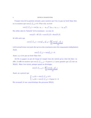 8 ARTHUR CHARPENTIER
Compte tenu de la question suivante, pour montrer que l’on n’a pas un bruit blanc fort,
on va montrer que cov(ε2
t , ε2
t−k) = 0. Pour cela, on ´ecrit
cov(ε2
t , ε2
t−k) = cov([ηt · ηt−1 · · · ηt−k]2
, [ηt−k · ηt−k−1 · · · ηt−2k]2
)
On utilise alors la ‘lin´earit´e’ de la covariance - au sens o`u
cov(aX + bY, Z) = acov(X, Z) + bcov(Y, Z)
de telle sorte que
cov(ε2
t , ε2
t−k) = cov(η2
t−k, η2
t−k) +
i=j
cov(η2
t−i, η2
t−j)
=0
(o`u le second terme veut juste dire qu’on a des covariances entre des composantes ind´epdantes).
Aussi,
cov(ε2
t , ε2
t−k) = var(η2
t−k) > 0.
Aussi, (εt) n’est pas un bruit blanc fort.
(2) On va gagner un peu de temps ici compte tenu des calculs qu’on vient des faire: en
eﬀet, il suﬃt de montrer que cov(ε2
t , ε2
t−k−h) = 0 pour h ≥ 1 pour garantir que (ε2
t ) suit un
MA(k). Mais c’est trivial, puisque quand on d´eveloppe,
cov(ε2
t , ε2
t−k−h) =
i=j
cov(η2
t−i, η2
t−j)
=0
Aussi, on a prouv´e que
γε2 (k) = cov(ε2
t , ε2
t−k) = 0
γε2 (h) = cov(ε2
t , ε2
t−h) = 0 pour h > k
On reconnaˆıt ici une caract´eristique des processus MA(k).
 